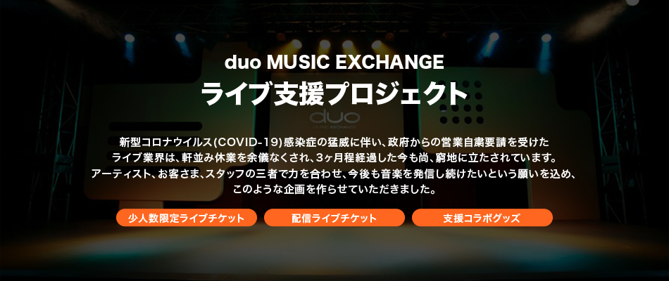 duo MUSIC EXCHANGE アーティスト支援プロジェクト新型コロナウイルス(COVID-19)感染症の猛威に伴い、政府からの営業自粛要請を受けたライブ業界は、軒並み休業を余儀なくされ、3ヶ月程経過した今も尚、窮地に立たされています。アーティスト、お客さま、スタッフの三者で力を合わせ、今後も音楽を発信し続けたいという願いを込め、このような企画を作らせていただきました。